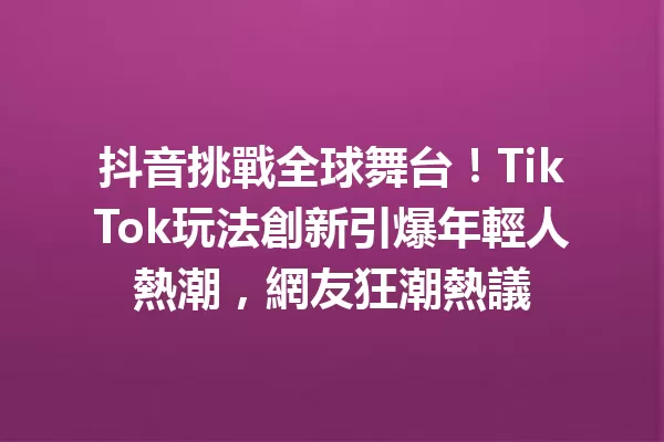 抖音挑戰全球舞台!TikTok玩法創新引爆年輕人熱潮,網友狂潮熱議 一