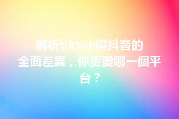 解析tiktok與抖音的全面差異,你更愛哪一個平台? 一