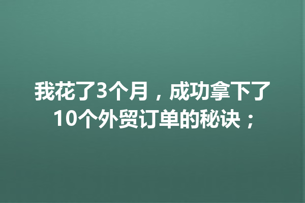 我花了3个月,成功拿下了10个外贸订单的秘诀; 我花了3个月,成功拿下了10个外贸订单的秘诀;