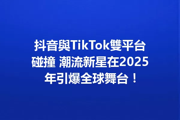 抖音與TikTok雙平台碰撞 潮流新星在2025年引爆全球舞台! 一