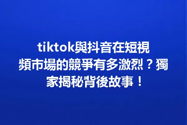 tiktok與抖音在短視頻市場的競爭有多激烈?獨家揭秘背後故事! 一