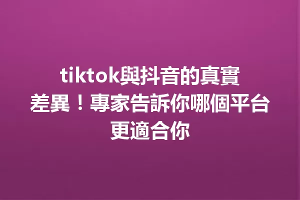tiktok與抖音的真實差異!專家告訴你哪個平台更適合你 一