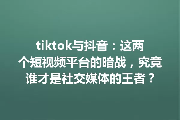 tiktok与抖音:这两个短视频平台的暗战,究竟谁才是社交媒体的王者? 一