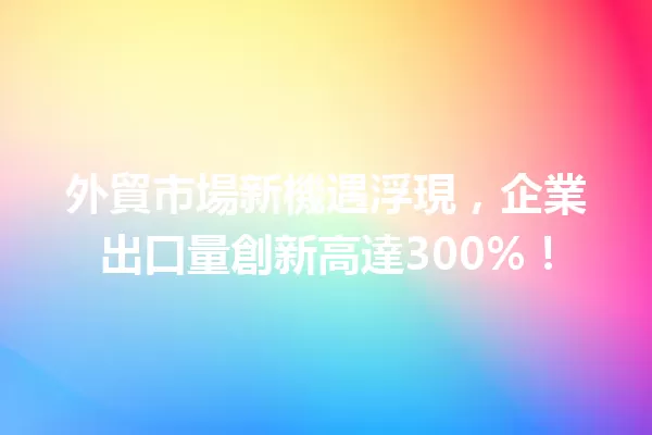 外貿市場新機遇浮現,企業出口量創新高達300%! 一