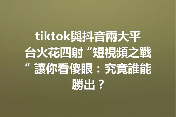 tiktok與抖音兩大平台火花四射 “短視頻之戰” 讓你看傻眼:究竟誰能勝出? 一