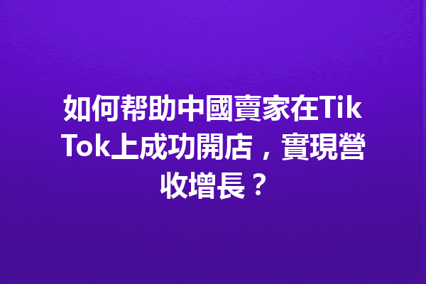 如何帮助中國賣家在TikTok上成功開店,實現營收增長? 如何帮助中國賣家在TikTok上成功開店,實現營收增長?