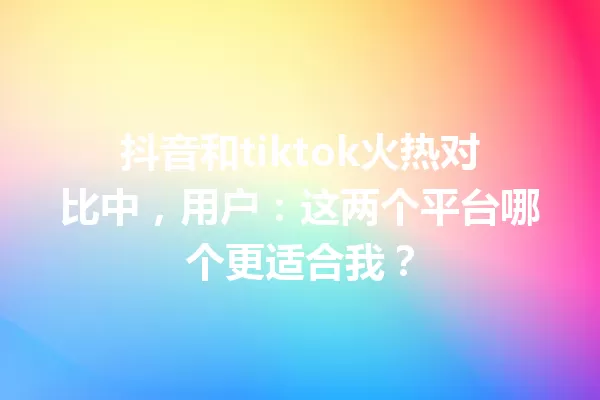 抖音和tiktok火热对比中，用户：这两个平台哪个更适合我？ 一