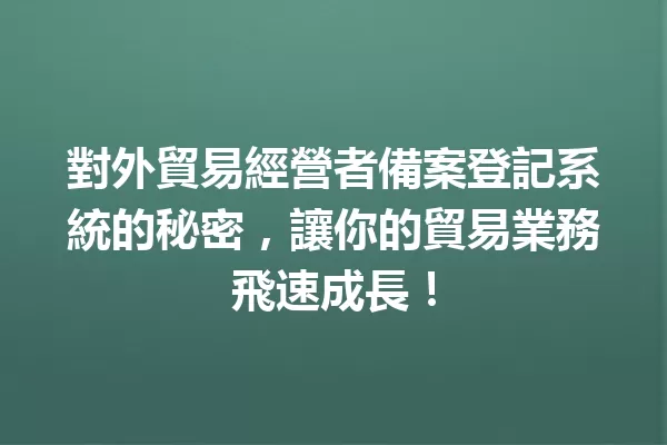 對外貿易經營者備案登記系統的秘密,讓你的貿易業務飛速成長! 一
