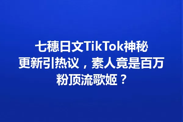 七穗日文TikTok神秘更新引热议,素人竟是百万粉顶流歌姬? 一