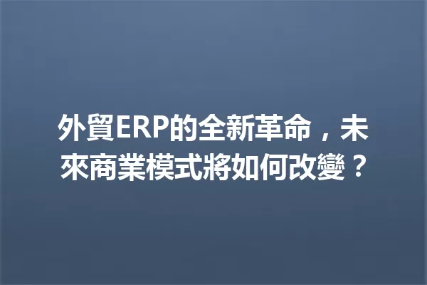 外貿ERP的全新革命，未來商業模式將如何改變？ 一