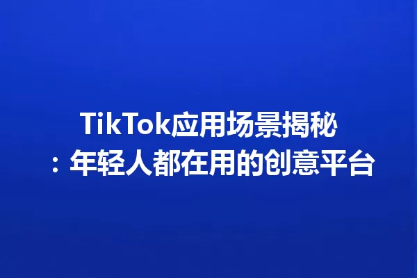 TikTok应用场景揭秘:年轻人都在用的创意平台 一