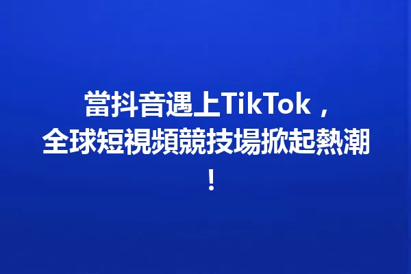 當抖音遇上TikTok,全球短視頻競技場掀起熱潮! 一