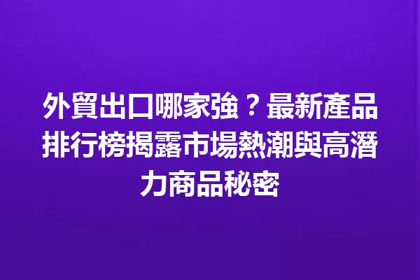 外貿出口哪家強?最新產品排行榜揭露市場熱潮與高潛力商品秘密 一