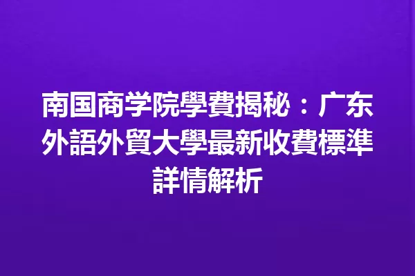 南国商学院學費揭秘:广东外語外貿大學最新收費標準詳情解析 一