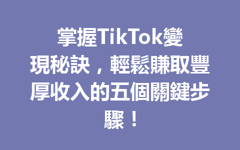 掌握TikTok變現秘訣,輕鬆賺取豐厚收入的五個關鍵步驟! 掌握TikTok變現秘訣,輕鬆賺取豐厚收入的五個關鍵步驟!