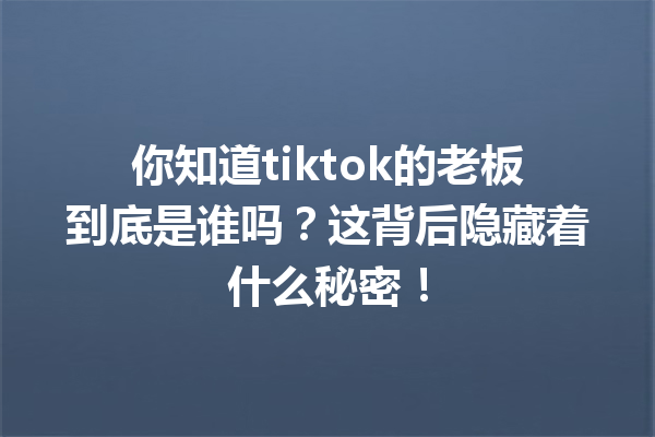你知道tiktok的老板到底是谁吗?这背后隐藏着什么秘密! 你知道tiktok的老板到底是谁吗?这背后隐藏着什么秘密!