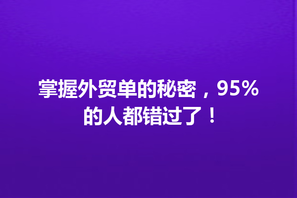 掌握外贸单的秘密,95%的人都错过了! 掌握外贸单的秘密,95%的人都错过了!
