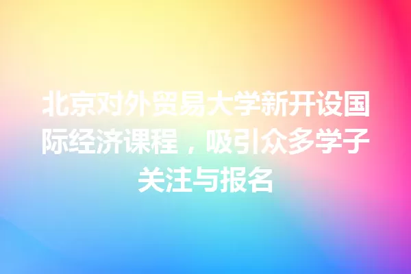 北京对外贸易大学新开设国际经济课程,吸引众多学子关注与报名 一