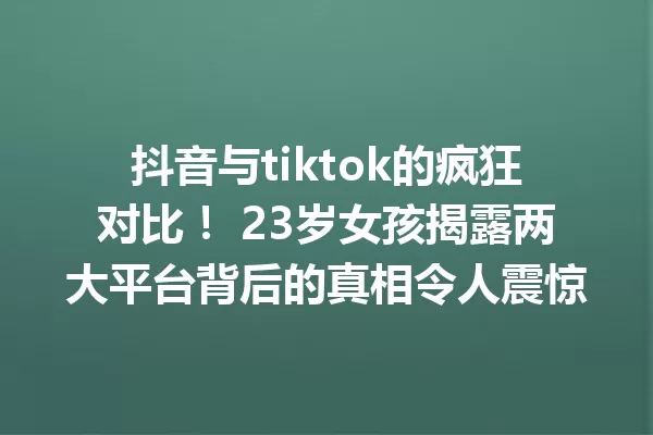 抖音与tiktok的疯狂对比! 23岁女孩揭露两大平台背后的真相令人震惊 一