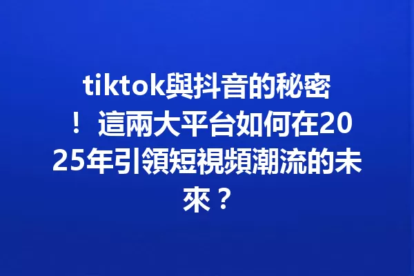 tiktok與抖音的秘密! 這兩大平台如何在2025年引領短視頻潮流的未來? 一