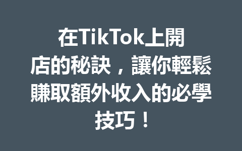 在TikTok上開店的秘訣，讓你輕鬆賺取額外收入的必學技巧！ 二