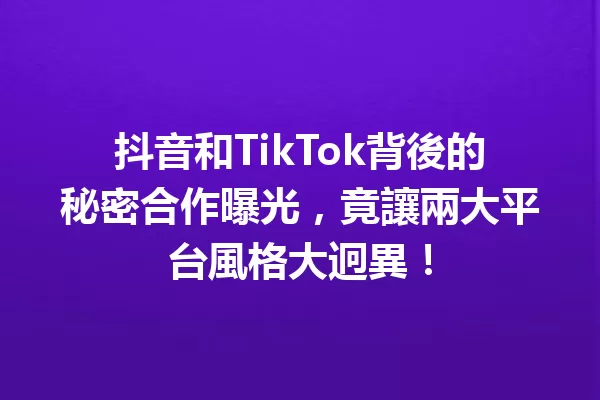 抖音和TikTok背後的秘密合作曝光,竟讓兩大平台風格大迥異! 一