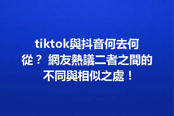 tiktok與抖音何去何從? 網友熱議二者之間的不同與相似之處! 一