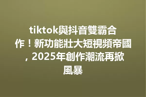 tiktok與抖音雙霸合作!新功能壯大短視頻帝國,2025年創作潮流再掀風暴 一