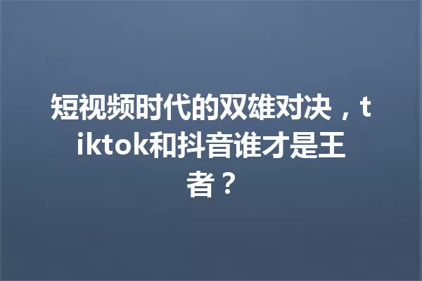 短视频时代的双雄对决,tiktok和抖音谁才是王者? 一