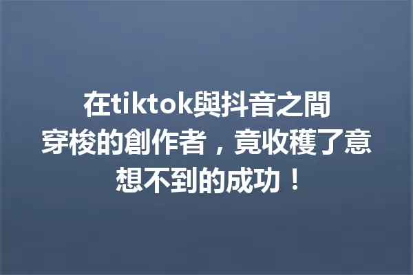 在tiktok與抖音之間穿梭的創作者,竟收穫了意想不到的成功! 一