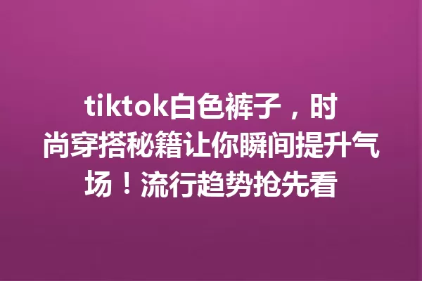 tiktok白色裤子,时尚穿搭秘籍让你瞬间提升气场!流行趋势抢先看 一