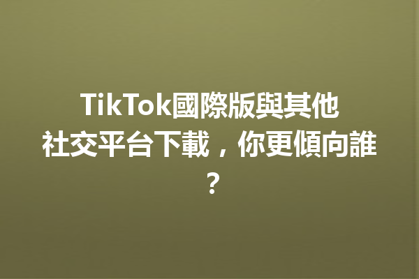 TikTok國際版與其他社交平台下載,你更傾向誰? TikTok國際版與其他社交平台下載,你更傾向誰?