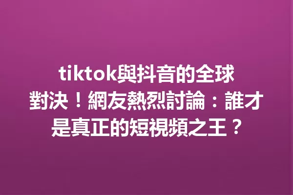 tiktok與抖音的全球對決!網友熱烈討論:誰才是真正的短視頻之王? 一