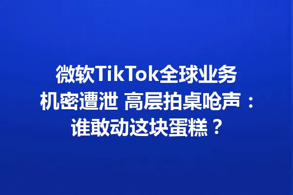 微软TikTok全球业务机密遭泄 高层拍桌呛声:谁敢动这块蛋糕? 一