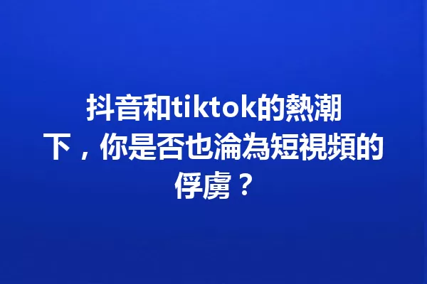 抖音和tiktok的熱潮下,你是否也淪為短視頻的俘虜? 一