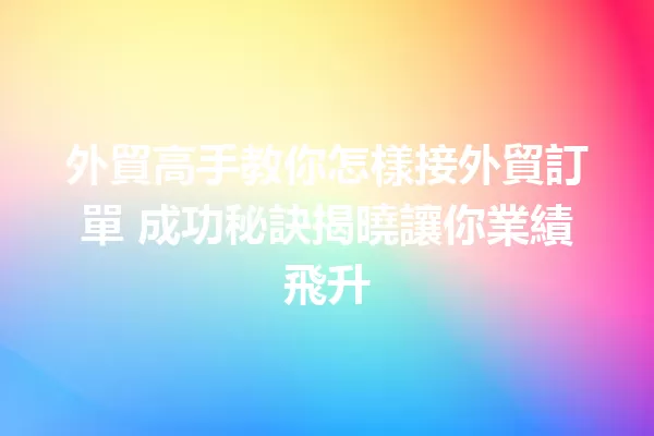外貿高手教你怎樣接外貿訂單 成功秘訣揭曉讓你業績飛升 一