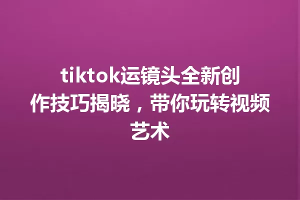 tiktok运镜头全新创作技巧揭晓,带你玩转视频艺术 一