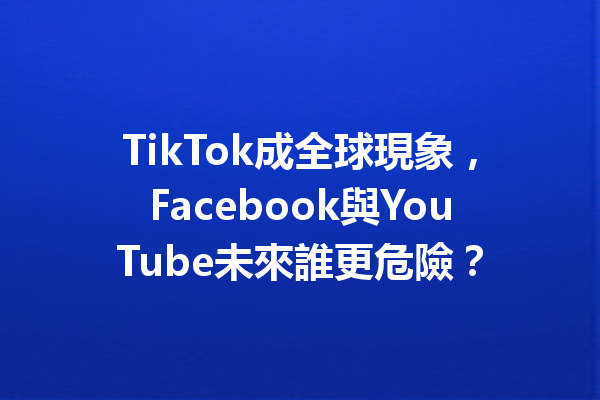 TikTok成全球現象,Facebook與YouTube未來誰更危險? TikTok成全球現象,Facebook與YouTube未來誰更危險?
