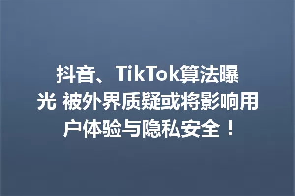 抖音、TikTok算法曝光 被外界质疑或将影响用户体验与隐私安全!
