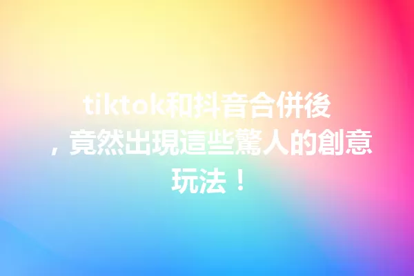 tiktok和抖音合併後,竟然出現這些驚人的創意玩法! 一