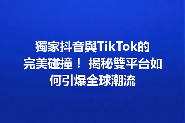 獨家抖音與TikTok的完美碰撞! 揭秘雙平台如何引爆全球潮流 一