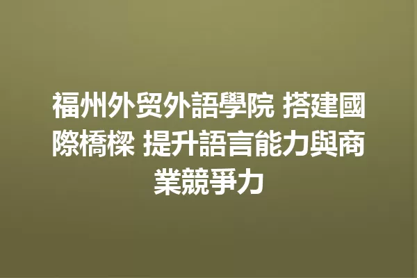 福州外贸外語學院 搭建國際橋樑 提升語言能力與商業競爭力 一