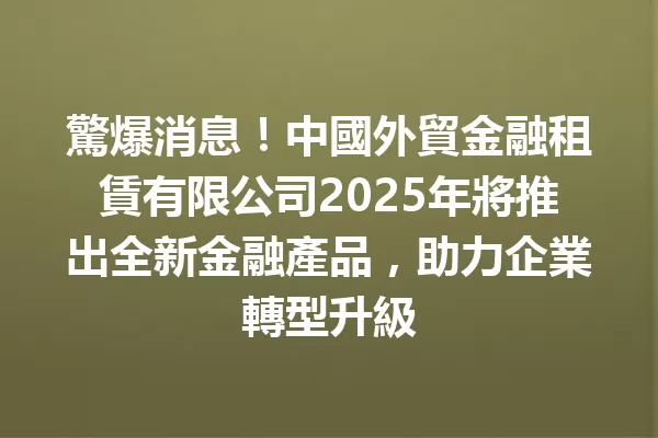 驚爆消息!中國外貿金融租賃有限公司2025年將推出全新金融產品,助力企業轉型升級 一