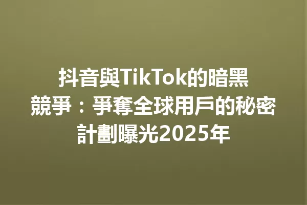 抖音與TikTok的暗黑競爭:爭奪全球用戶的秘密計劃曝光2025年 1