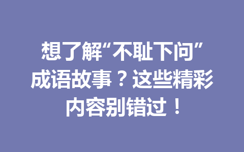 想了解“不耻下问”成语故事?这些精彩内容别错过! 想了解“不耻下问”成语故事?这些精彩内容别错过!