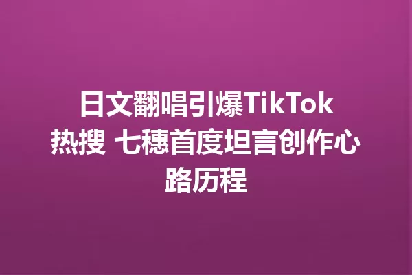 日文翻唱引爆TikTok热搜 七穗首度坦言创作心路历程 一