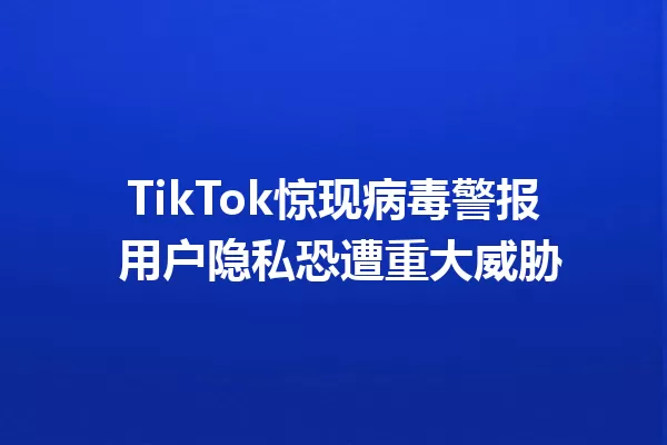 TikTok惊现病毒警报 用户隐私恐遭重大威胁 一