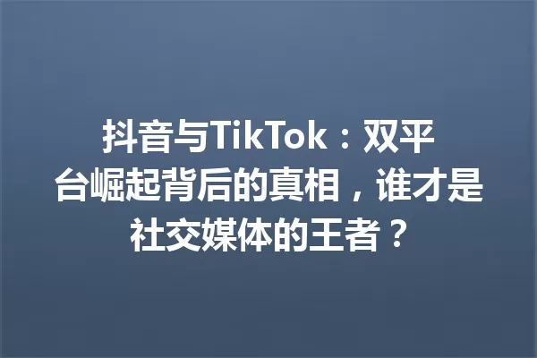 抖音与TikTok:双平台崛起背后的真相,谁才是社交媒体的王者? 一