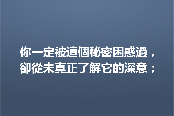 你一定被這個秘密困惑過,卻從未真正了解它的深意; 你一定被這個秘密困惑過,卻從未真正了解它的深意;