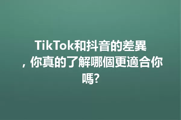TikTok和抖音的差異,你真的了解哪個更適合你嗎? 一